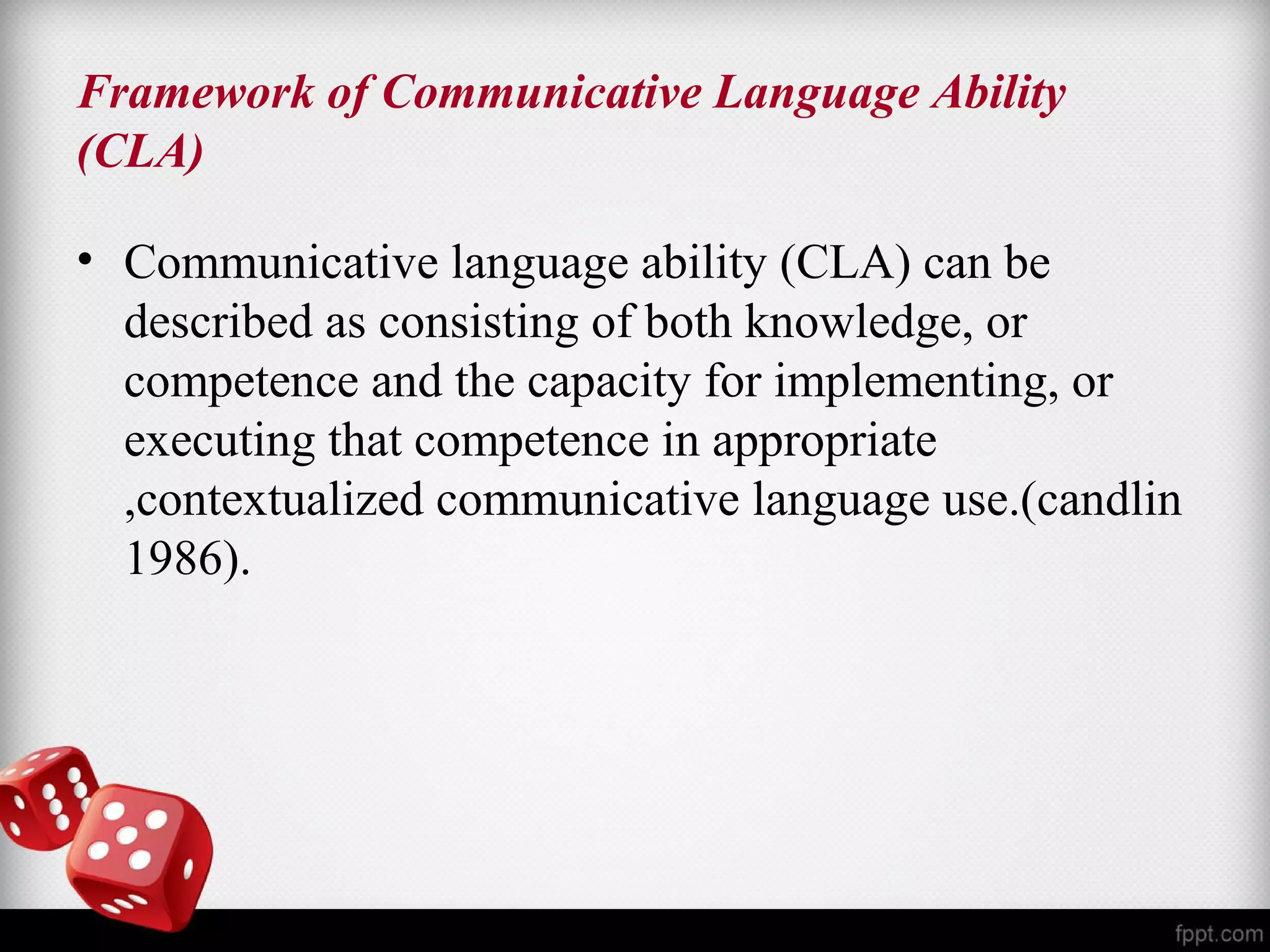 Framework of Communicative Language Ability 
(CLA) 
• Communicative language ability (CLA) can be 
described as consisting of both knowledge, or 
competence and the capacity for implementing, or 
executing that competence in appropriate 
,contextualized communicative language use.(candlin 
1986). 
 