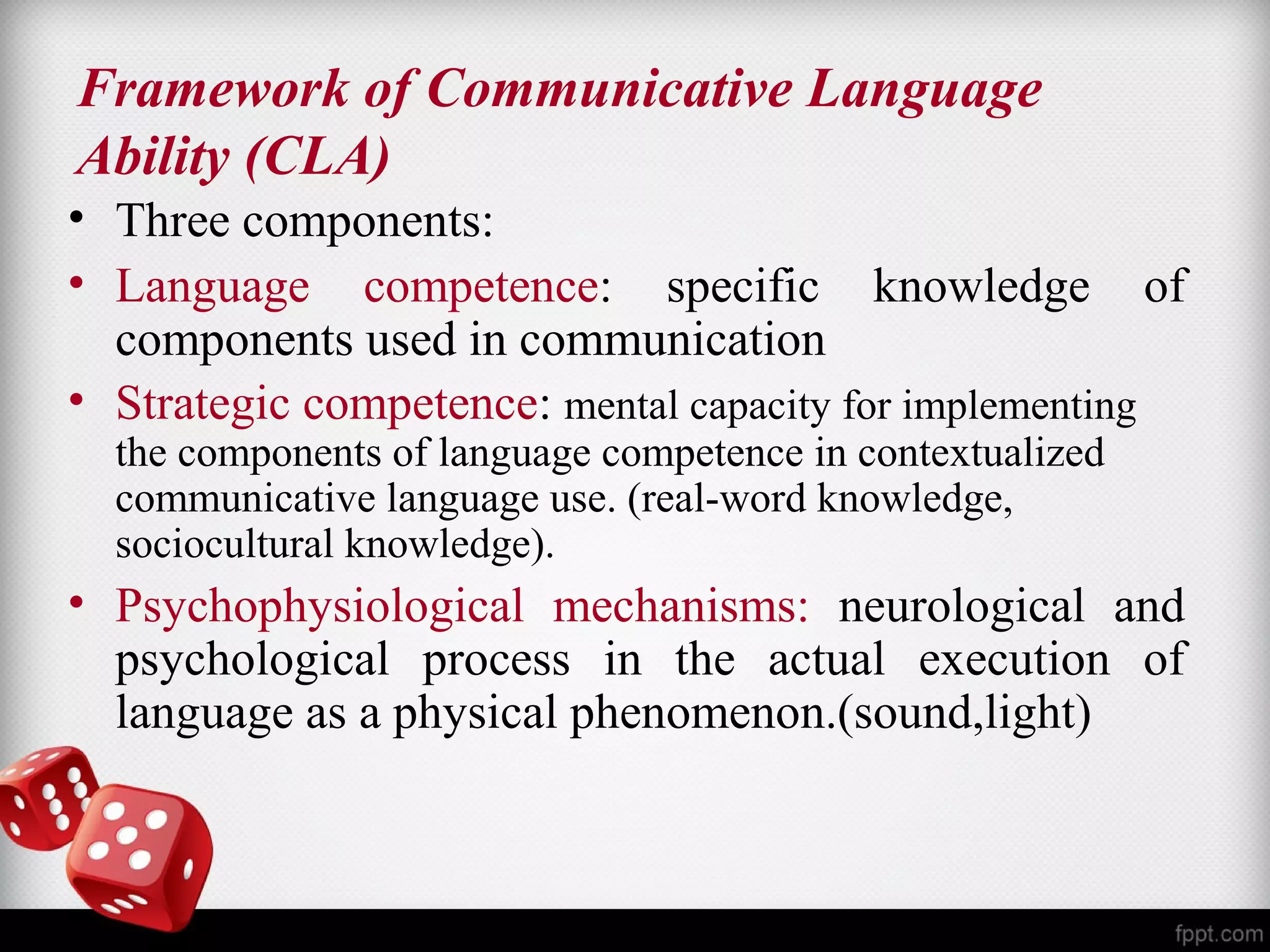 Framework of Communicative Language 
Ability (CLA) 
• Three components: 
• Language competence: specific knowledge of 
components used in communication 
• Strategic competence: mental capacity for implementing 
the components of language competence in contextualized 
communicative language use. (real-word knowledge, 
sociocultural knowledge). 
• Psychophysiological mechanisms: neurological and 
psychological process in the actual execution of 
language as a physical phenomenon.(sound,light) 
 