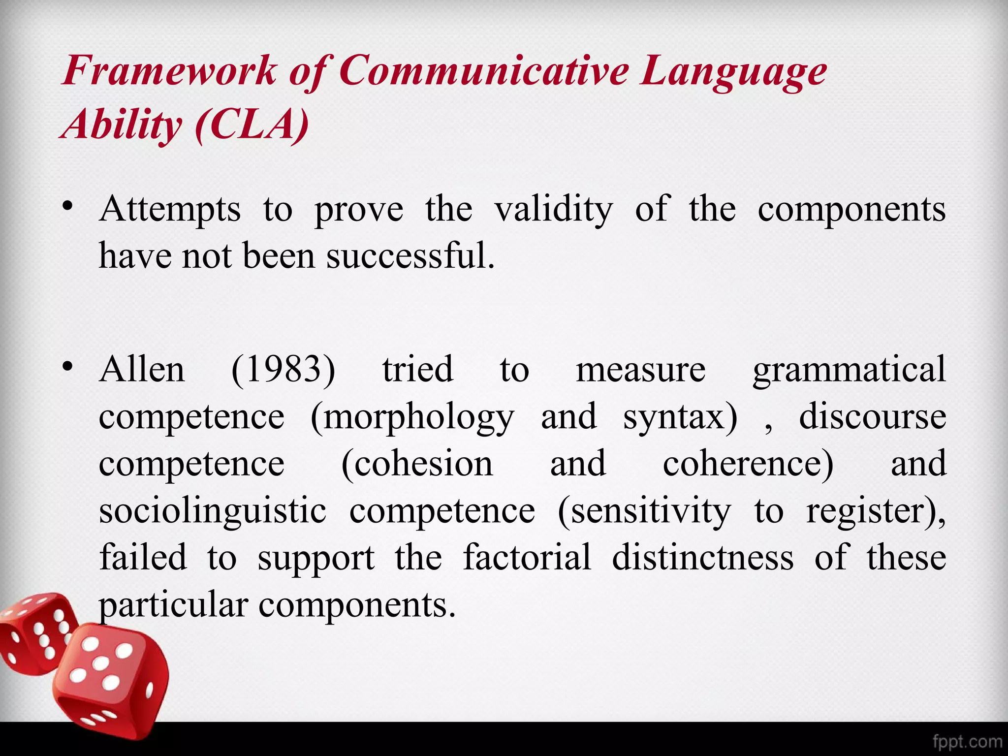 Framework of Communicative Language 
Ability (CLA) 
• Attempts to prove the validity of the components 
have not been successful. 
• Allen (1983) tried to measure grammatical 
competence (morphology and syntax) , discourse 
competence (cohesion and coherence) and 
sociolinguistic competence (sensitivity to register), 
failed to support the factorial distinctness of these 
particular components. 
 