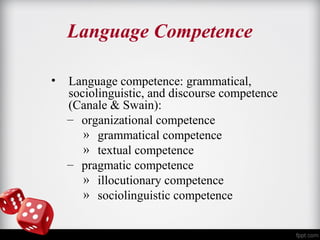 Language Competence 
• Language competence: grammatical, 
sociolinguistic, and discourse competence 
(Canale & Swain): 
– organizational competence 
» grammatical competence 
» textual competence 
– pragmatic competence 
» illocutionary competence 
» sociolinguistic competence 
 