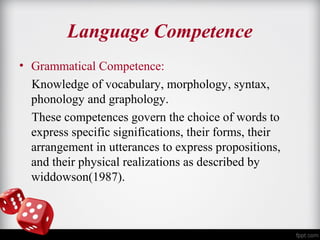 Language Competence 
• Grammatical Competence: 
Knowledge of vocabulary, morphology, syntax, 
phonology and graphology. 
These competences govern the choice of words to 
express specific significations, their forms, their 
arrangement in utterances to express propositions, 
and their physical realizations as described by 
widdowson(1987). 
 