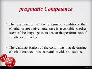 pragmatic Competence 
• The examination of the pragmatic conditions that 
whether or not a given utterance is acceptable to other 
users of the language as an act, or the performance of 
an intended function 
• The characterization of the conditions that determine 
which utterances are successful in which situations. 
 