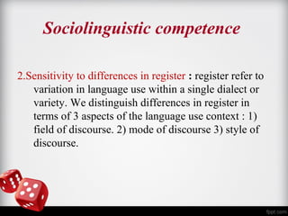 Sociolinguistic competence 
2.Sensitivity to differences in register : register refer to 
variation in language use within a single dialect or 
variety. We distinguish differences in register in 
terms of 3 aspects of the language use context : 1) 
field of discourse. 2) mode of discourse 3) style of 
discourse. 
 