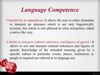 Language Competence 
3.Sensitivity to naturalness: It allows the user to either formulate 
or interpret an utterance which is not only linguistically 
accurate, but which is also phrased in what researchers called 
a native like way. 
4.Ability to interpret cultural references and figures of speech : It 
allows to use and interpret cultural references and figures of 
speech. Knowledge of the extended meaning given by a 
specific culture to particular events, places, institutions or 
people is required are referred to in language use. 
 