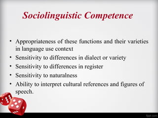 Sociolinguistic Competence 
• Appropriateness of these functions and their varieties 
in language use context 
• Sensitivity to differences in dialect or variety 
• Sensitivity to differences in register 
• Sensitivity to naturalness 
• Ability to interpret cultural references and figures of 
speech. 
 