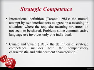Strategic Competence 
• Interactional definition (Tarone: 1981): the mutual 
attempt by two interlocutors to agree on a meaning in 
situations where the requisite meaning structures do 
not seem to be shared. Problem: some communicative 
language use involves only one individual. 
• Canale and Swain (1980): the definition of strategic 
competence includes both the compensatory 
characteristic and enhancement characteristic. 
 