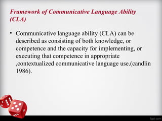 Framework of Communicative Language Ability 
(CLA) 
• Communicative language ability (CLA) can be 
described as consisting of both knowledge, or 
competence and the capacity for implementing, or 
executing that competence in appropriate 
,contextualized communicative language use.(candlin 
1986). 
 