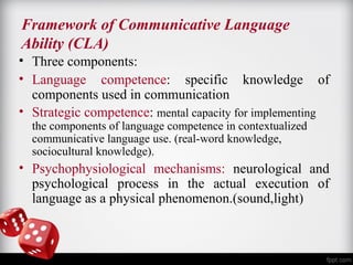 Framework of Communicative Language 
Ability (CLA) 
• Three components: 
• Language competence: specific knowledge of 
components used in communication 
• Strategic competence: mental capacity for implementing 
the components of language competence in contextualized 
communicative language use. (real-word knowledge, 
sociocultural knowledge). 
• Psychophysiological mechanisms: neurological and 
psychological process in the actual execution of 
language as a physical phenomenon.(sound,light) 
 