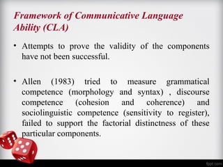 Framework of Communicative Language 
Ability (CLA) 
• Attempts to prove the validity of the components 
have not been successful. 
• Allen (1983) tried to measure grammatical 
competence (morphology and syntax) , discourse 
competence (cohesion and coherence) and 
sociolinguistic competence (sensitivity to register), 
failed to support the factorial distinctness of these 
particular components. 
 