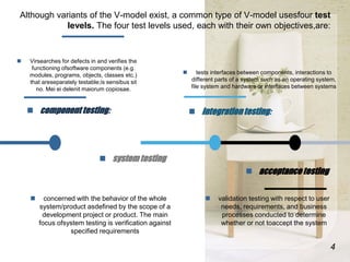 Although variants of the V-model exist, a common type of V-model usesfour test
levels. The four test levels used, each wit...