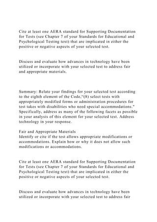 Cite at least one AERA standard for Supporting Documentation
for Tests (see Chapter 7 of your Standards for Educational and
Psychological Testing text) that are implicated in either the
positive or negative aspects of your selected test.
Discuss and evaluate how advances in technology have been
utilized or incorporate with your selected test to address fair
and appropriate materials.
Summary: Relate your findings for your selected test according
to the eighth element of the Code,“(8) select tests with
appropriately modified forms or administration procedures for
test takes with disabilities who need special accommodations."
Specifically, address as many of the following facets as possible
in your analysis of this element for your selected test. Address
technology in your response.
Fair and Appropriate Materials
Identify or cite if the test allows appropriate modifications or
accommodations. Explain how or why it does not allow such
modifications or accommodations.
Cite at least one AERA standard for Supporting Documentation
for Tests (see Chapter 7 of your Standards for Educational and
Psychological Testing text) that are implicated in either the
positive or negative aspects of your selected test.
Discuss and evaluate how advances in technology have been
utilized or incorporate with your selected test to address fair
 