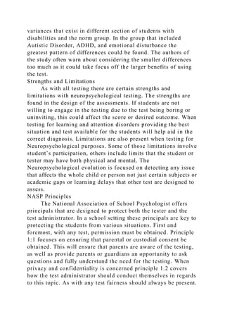 variances that exist in different section of students with
disabilities and the norm group. In the group that included
Autistic Disorder, ADHD, and emotional disturbance the
greatest pattern of differences could be found. The authors of
the study often warn about considering the smaller differences
too much as it could take focus off the larger benefits of using
the test.
Strengths and Limitations
As with all testing there are certain strengths and
limitations with neuropsychological testing. The strengths are
found in the design of the assessments. If students are not
willing to engage in the testing due to the test being boring or
uninviting, this could affect the score or desired outcome. When
testing for learning and attention disorders providing the best
situation and test available for the students will help aid in the
correct diagnosis. Limitations are also present when testing for
Neuropsychological purposes. Some of those limitations involve
student’s participation, others include limits that the student or
tester may have both physical and mental. The
Neuropsychological evolution is focused on detecting any issue
that affects the whole child or person not just certain subjects or
academic gaps or learning delays that other test are designed to
assess.
NASP Principles
The National Association of School Psychologist offers
principals that are designed to protect both the tester and the
test administrator. In a school setting these principals are key to
protecting the students from various situations. First and
foremost, with any test, permission must be obtained. Principle
1:1 focuses on ensuring that parental or custodial consent be
obtained. This will ensure that parents are aware of the testing,
as well as provide parents or guardians an opportunity to ask
questions and fully understand the need for the testing. When
privacy and confidentiality is concerned principle 1.2 covers
how the test administrator should conduct themselves in regards
to this topic. As with any test fairness should always be present.
 