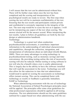 I will ensure that the test can be administered without bias.
There will be further steps taken once the test has been
completed and the scoring and interpretation of the
psychological results are ready to review. The first step when
scoring the test will be to maintain confidentiality of the test.
Ensuring that the test results and participants remain private
and confidential is extremely important to the integrity of the
test. The next step would be to score the test as it appears. I will
not be interpreting any aspect of the test when scoring. The
answer elected will be the answer scored. When interpreting the
test results, I plan to follow all guidelines set forth by the test
design or administration handbook.
Technology
Technology is a great tool when conduction
psychoeducational assessments, it contributes important
information to the understanding of individual characteristics
and capabilities, through the collection, integration, and
interpretation of information about an individual (Groth-Marnat,
2009). There are many advantages to using technology in
psychoeducational testing, such as monetary savings and time
convenience. By providing testing online the risk of incorrectly
scoring will also be reduced. Online testing or using software to
test will also be a benefit when a test is orally administered.
This is largely due to the ability to have the software installed
that will read the assessment to the tester. Technology use will
also allow for the reduction in time that test administrator
would need to spend on scoring the assessments as technology
offers instant scoring. This can be completed faster with
technology as results or feedback is generally immediate.
NASP in Technology
When administering assessment with the use of technology
the National Association of School Psychologist principles must
still be applied. The principles offer some clear guidelines for
what professional expectations should be applied in all testing
situations. The test administrator should use the same guidelines
outlined for a paper based test when administering with the use
 