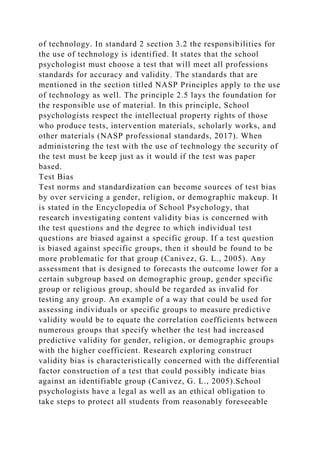 of technology. In standard 2 section 3.2 the responsibilities for
the use of technology is identified. It states that the school
psychologist must choose a test that will meet all professions
standards for accuracy and validity. The standards that are
mentioned in the section titled NASP Principles apply to the use
of technology as well. The principle 2.5 lays the foundation for
the responsible use of material. In this principle, School
psychologists respect the intellectual property rights of those
who produce tests, intervention materials, scholarly works, and
other materials (NASP professional standards, 2017). When
administering the test with the use of technology the security of
the test must be keep just as it would if the test was paper
based.
Test Bias
Test norms and standardization can become sources of test bias
by over servicing a gender, religion, or demographic makeup. It
is stated in the Encyclopedia of School Psychology, that
research investigating content validity bias is concerned with
the test questions and the degree to which individual test
questions are biased against a specific group. If a test question
is biased against specific groups, then it should be found to be
more problematic for that group (Canivez, G. L., 2005). Any
assessment that is designed to forecasts the outcome lower for a
certain subgroup based on demographic group, gender specific
group or religious group, should be regarded as invalid for
testing any group. An example of a way that could be used for
assessing individuals or specific groups to measure predictive
validity would be to equate the correlation coefficients between
numerous groups that specify whether the test had increased
predictive validity for gender, religion, or demographic groups
with the higher coefficient. Research exploring construct
validity bias is characteristically concerned with the differential
factor construction of a test that could possibly indicate bias
against an identifiable group (Canivez, G. L., 2005).School
psychologists have a legal as well as an ethical obligation to
take steps to protect all students from reasonably foreseeable
 