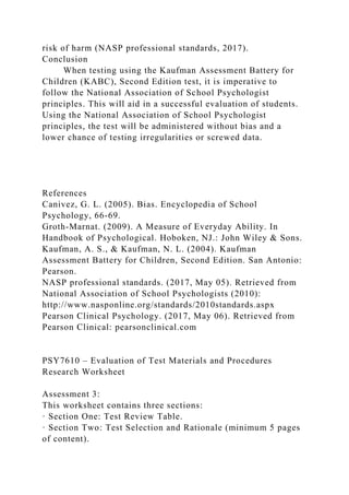 risk of harm (NASP professional standards, 2017).
Conclusion
When testing using the Kaufman Assessment Battery for
Children (KABC), Second Edition test, it is imperative to
follow the National Association of School Psychologist
principles. This will aid in a successful evaluation of students.
Using the National Association of School Psychologist
principles, the test will be administered without bias and a
lower chance of testing irregularities or screwed data.
References
Canivez, G. L. (2005). Bias. Encyclopedia of School
Psychology, 66-69.
Groth-Marnat. (2009). A Measure of Everyday Ability. In
Handbook of Psychological. Hoboken, NJ.: John Wiley & Sons.
Kaufman, A. S., & Kaufman, N. L. (2004). Kaufman
Assessment Battery for Children, Second Edition. San Antonio:
Pearson.
NASP professional standards. (2017, May 05). Retrieved from
National Association of School Psychologists (2010):
http://www.nasponline.org/standards/2010standards.aspx
Pearson Clinical Psychology. (2017, May 06). Retrieved from
Pearson Clinical: pearsonclinical.com
PSY7610 – Evaluation of Test Materials and Procedures
Research Worksheet
Assessment 3:
This worksheet contains three sections:
· Section One: Test Review Table.
· Section Two: Test Selection and Rationale (minimum 5 pages
of content).
 