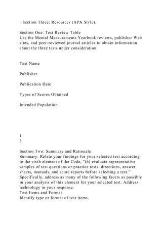 · Section Three: Resources (APA Style).
Section One: Test Review Table
Use the Mental Measurements Yearbook reviews, publisher Web
sites, and peer-reviewed journal articles to obtain information
about the three tests under consideration.
Test Name
Publisher
Publication Date
Types of Scores Obtained
Intended Population
1
3
Section Two: Summary and Rationale
Summary: Relate your findings for your selected test according
to the sixth element of the Code, "(6) evaluate representative
samples of test questions or practice tests, directions, answer
sheets, manuals, and score reports before selecting a test.”
Specifically, address as many of the following facets as possible
in your analysis of this element for your selected test. Address
technology in your response.
Test Items and Format
Identify type or format of test items.
 