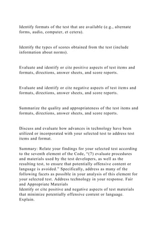 Identify formats of the test that are available (e.g., alternate
forms, audio, computer, et cetera).
Identify the types of scores obtained from the test (include
information about norms).
Evaluate and identify or cite positive aspects of test items and
formats, directions, answer sheets, and score reports.
Evaluate and identify or cite negative aspects of test items and
formats, directions, answer sheets, and score reports.
Summarize the quality and appropriateness of the test items and
formats, directions, answer sheets, and score reports.
Discuss and evaluate how advances in technology have been
utilized or incorporated with your selected test to address test
items and format.
Summary: Relate your findings for your selected test according
to the seventh element of the Code, “(7) evaluate procedures
and materials used by the test developers, as well as the
resulting test, to ensure that potentially offensive content or
language is avoided.” Specifically, address as many of the
following facets as possible in your analysis of this element for
your selected test. Address technology in your response. Fair
and Appropriate Materials
Identify or cite positive and negative aspects of test materials
that minimize potentially offensive content or language.
Explain.
 