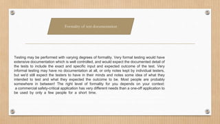 Testing may be performed with varying degrees of formality. Very formal testing would have
extensive documentation which is well controlled, and would expect the documented detail of
the tests to include the exact and specific input and expected outcome of the test. Very
informal testing may have no documentation at all, or only notes kept by individual testers,
but we'd still expect the testers to have in their minds and notes some idea of what they
intended to test and what they expected the outcome to be. Most people are probably
somewhere in between! The right level of formality for you depends on your context:
a commercial safety-critical application has very different needs than a one-off application to
be used by only a few people for a short time. outcome to be. Most people are probably
somewhere in between! The right level of formality for you depends on your context: a commercial
safety-critical application has very different needs than a one-off application to be used by only a few
people for a short time.
Formality of test documentation
 