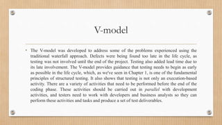 V-model
• The V-model was developed to address some of the problems experienced using the
traditional waterfall approach. Defects were being found too late in the life cycle, as
testing was not involved until the end of the project. Testing also added lead time due to
its late involvement. The V-model provides guidance that testing needs to begin as early
as possible in the life cycle, which, as we've seen in Chapter 1, is one of the fundamental
principles of structured testing. It also shows that testing is not only an execution-based
activity. There are a variety of activities that need to be performed before the end of the
coding phase. These activities should be carried out in parallel with development
activities, and testers need to work with developers and business analysts so they can
perform these activities and tasks and produce a set of test deliverables.
 