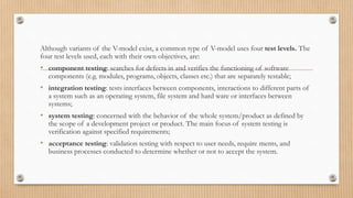 Although variants of the V-model exist, a common type of V-model uses four test levels. The
four test levels used, each with their own objectives, are:
• component testing: searches for defects in and verifies the functioning of software
components (e.g. modules, programs, objects, classes etc.) that are separately testable;
• integration testing: tests interfaces between components, interactions to different parts of
a system such as an operating system, file system and hard ware or interfaces between
systems;
• system testing: concerned with the behavior of the whole system/product as defined by
the scope of a development project or product. The main focus of system testing is
verification against specified requirements;
• acceptance testing: validation testing with respect to user needs, require ments, and
business processes conducted to determine whether or not to accept the system.
 
