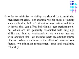 In order to minimize reliability we should try to minimize
measurement error. For example we can think of factors
such as health, lack of interest or motivation and test-
wiseness that can affect individuals’ test performance.,
but which are not generally associated with language
ability and thus not characteristics we want to measure
with language test. Test method facets are another source
of error. When we minimize the effect of these various
factors, we minimize measurement error and maximize
reliability.
 