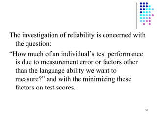 12
The investigation of reliability is concerned with
the question:
“How much of an individual’s test performance
is due to measurement error or factors other
than the language ability we want to
measure?” and with the minimizing these
factors on test scores.
 
