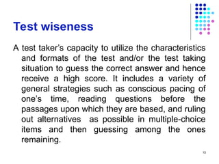 Test wiseness
A test taker’s capacity to utilize the characteristics
and formats of the test and/or the test taking
situation to guess the correct answer and hence
receive a high score. It includes a variety of
general strategies such as conscious pacing of
one’s time, reading questions before the
passages upon which they are based, and ruling
out alternatives as possible in multiple-choice
items and then guessing among the ones
remaining.
15
 