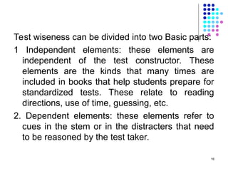 Test wiseness can be divided into two Basic parts:
1 Independent elements: these elements are
independent of the test constructor. These
elements are the kinds that many times are
included in books that help students prepare for
standardized tests. These relate to reading
directions, use of time, guessing, etc.
2. Dependent elements: these elements refer to
cues in the stem or in the distracters that need
to be reasoned by the test taker.
16
 