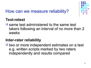 21
How can we measure reliability?
Test-retest
 same test administered to the same test
takers following an interval of no more than 2
weeks
Inter-rater reliability
 two or more independent estimates on a test
e.g. written scripts marked by two raters
independently and results compared
 