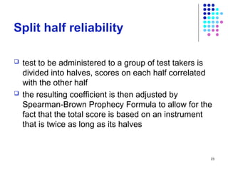 23
Split half reliability
 test to be administered to a group of test takers is
divided into halves, scores on each half correlated
with the other half
 the resulting coefficient is then adjusted by
Spearman-Brown Prophecy Formula to allow for the
fact that the total score is based on an instrument
that is twice as long as its halves
 