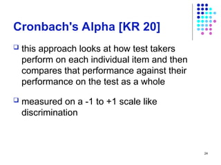 24
Cronbach's Alpha [KR 20]
 this approach looks at how test takers
perform on each individual item and then
compares that performance against their
performance on the test as a whole
 measured on a -1 to +1 scale like
discrimination
 