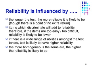 25
Reliability is influenced by …..
 the longer the test, the more reliable it is likely to be
[though there is a point of no extra return]
 items which discriminate will add to reliability,
therefore, if the items are too easy / too difficult,
reliability is likely to be lower
 if there is a wide range of abilities amongst the test
takers, test is likely to have higher reliability
 the more homogeneous the items are, the higher
the reliability is likely to be
 