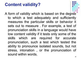 Content validity?
A form of validity which is based on the degree
to which a test adequately and sufficiently
measures the particular skills or behavior it
sets out to measure . For example, a test of
pronunciation skills in a language would have
low content validity if it tests only some of the
skills which are required for accurate
pronunciation, such a test which tested the
ability to pronounce isolated sounds, but not
stress, intonation , or the pronunciation of
sound within words. 29
 