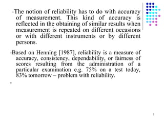3
-The notion of reliability has to do with accuracy
of measurement. This kind of accuracy is
reflected in the obtaining of similar results when
measurement is repeated on different occasions
or with different instruments or by different
persons.
-Based on Henning [1987], reliability is a measure of
accuracy, consistency, dependability, or fairness of
scores resulting from the administration of a
particular examination e.g. 75% on a test today,
83% tomorrow – problem with reliability.
-
 