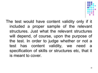 The test would have content validity only if it
included a proper sample of the relevant
structures. Just what the relevant structures
will depend, of course, upon the purpose of
the test. In order to judge whether or not a
test has content validity, we need a
specification of skills or structures etc, that it
is meant to cover.
30
 