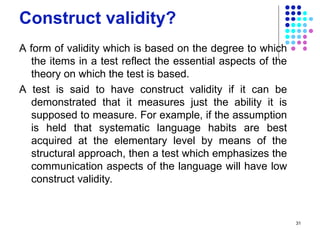 Construct validity?
A form of validity which is based on the degree to which
the items in a test reflect the essential aspects of the
theory on which the test is based.
A test is said to have construct validity if it can be
demonstrated that it measures just the ability it is
supposed to measure. For example, if the assumption
is held that systematic language habits are best
acquired at the elementary level by means of the
structural approach, then a test which emphasizes the
communication aspects of the language will have low
construct validity.
31
 
