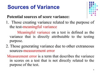 4
Sources of Variance
Potential sources of score variance:
1. Those creating variance related to the purpose of
the test-meaningful variance
Meaningful variance on a test is defined as the
variance that is directly attributable to the testing
purpose.
2. Those generating variance due to other extraneous
sources-measurement error
Measurement error is a term that describes the variance
in scores on a test that is not directly related to the
purpose of the test.
 