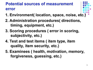5
Potential sources of measurement
error
1. Environment( location, space, noise, etc.)
2. Administration procedures( directions,
timing, equipment, etc.)
3. Scoring procedures ( error in scoring,
subjectivity, etc.)
4. Test and test items ( item type, item
quality, item security, etc.)
5. Examinees ( health, motivation, memory,
forgiveness, guessing, etc.)
 