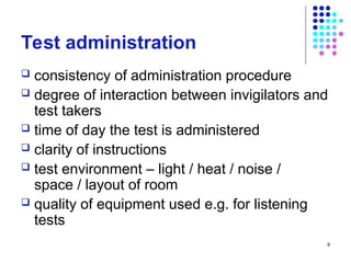 Test administration
 consistency of administration procedure
 degree of interaction between invigilators and
test takers
 time of day the test is administered
 clarity of instructions
 test environment – light / heat / noise /
space / layout of room
 quality of equipment used e.g. for listening
tests
9
 