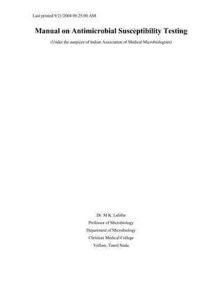 Last printed 9/21/2004 08:25:00 AM


 Manual on Antimicrobial Susceptibility Testing
         (Under the auspices of Indian Association of Medical Microbiologists)




                                     Dr. M.K. Lalitha
                              Professor of Microbiology
                             Department of Microbiology
                              Christian Medical College
                                 Vellore, Tamil Nadu
 