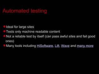 Automated testing Ideal for large sites Tests only machine readable content Not a reliable test by itself (can pass awful sites and fail good ones)‏ Many tools including  HiSoftware ,  Lift ,  Wave  and  many more 
