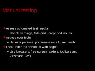Manual testing Assess automated test results Check warnings, fails and unreported issues Assess user tests Balance personal preference v's all user needs Look under the bonnet of web pages Use browsers, free screen readers, toolbars and developer tools 