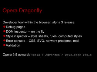 Opera Dragonfly Developer tool within the browser, alpha 3 release: Debug pages DOM inspector – on the fly Style inspector – style sheets, rules, computed styles Error console – CSS, SVG, network problems, mail Validation Opera 9.5 upwards  Tools > Advanced > Developer Tools 