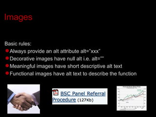 Images Basic rules: Always provide an alt attribute alt=”xxx” Decorative images have null alt i.e. alt=”” Meaningful images have short descriptive alt text Functional images have alt text to describe the function 
