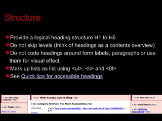 Structure Provide a logical heading structure H1 to H6 Do not skip levels (think of headings as a contents overview)‏ Do not code headings around form labels, paragraphs or use them for visual effect. Mark up lists as list using <ul>, <li> and <0l> See  Quick tips for accessible headings 