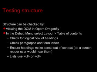 Testing structure Structure can be checked by:  Viewing the DOM in Opera Dragonfly In the Debug Menu select Layout > Table of contents Check for logical flow of headings Check paragraphs and form labels Ensure headings make sense out of context (as a screen reader user would hear them)‏ Lists use <ul> or <ol> 