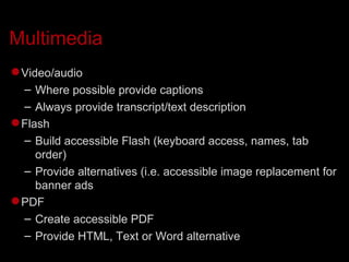 Multimedia Video/audio Where possible provide captions Always provide transcript/text description Flash Build accessible Flash (keyboard access, names, tab order)‏ Provide alternatives (i.e. accessible image replacement for banner ads PDF Create accessible PDF Provide HTML, Text or Word alternative 