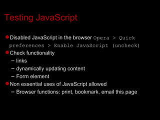 Testing JavaScript Disabled JavaScript in the browser  Opera > Quick preferences > Enable JavaScript (uncheck)‏ Check functionality links dynamically updating content Form element Non essential uses of JavaScript allowed Browser functions: print, bookmark, email this page 