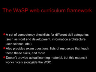 The WaSP web curriculum framework A set of competency checklists for different skill categories (such as front end development, information architecture, user science, etc.)‏ Also provides exam questions, lists of resources that teach these these skills, and more Doesn’t provide actual learning material, but this means it works nicely alongside the WSC 