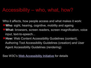 Accessibility – who, what, how? Who it affects, how people access and what makes it work: Who : sight, hearing, cognitive, mobility and ageing  What:  browsers, screen readers, screen magnification, voice input, text-to-speech... How:  Web Content Accessibility Guidelines (content), Authoring Tool Accessibility Guidelines (creation) and User Agent Accessibility Guidelines (rendering)‏ See W3C's  Web Accessibility Initiative   for details 